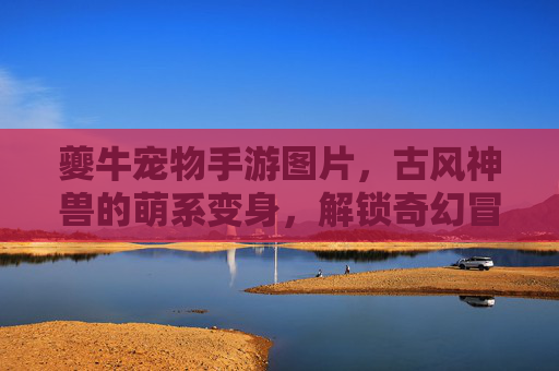 夔牛宠物手游图片,古风神兽的萌系变身,解锁奇幻冒险的视觉新体验