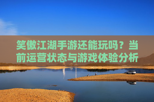 笑傲江湖手游还能玩吗?当前运营状态与游戏体验分析