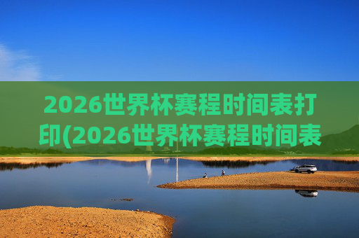 2026世界杯赛程时间表打印(2026世界杯赛程时间表打印版)