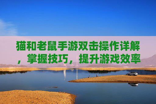猫和老鼠手游双击操作详解，掌握技巧，提升游戏效率