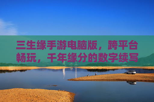 三生缘手游电脑版,跨平台畅玩,千年缘分的数字续写