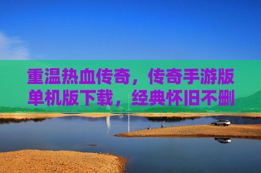 重温热血传奇,传奇手游版单机版下载,经典怀旧不删档体验,热血传奇单机版下载,经典怀旧不删档,重温热血传奇体验
