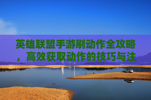 英雄联盟手游刷动作全攻略，高效获取动作的技巧与注意事项，英雄联盟手游刷动作全攻略，高效获取动作的技巧与注意事项