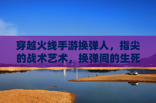 穿越火线手游换弹人,指尖的战术艺术,换弹间的生死时速