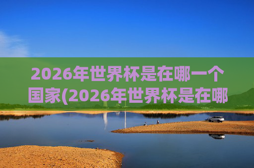 2026年世界杯是在哪一个国家(2026年世界杯是在哪一个国家举行的)
