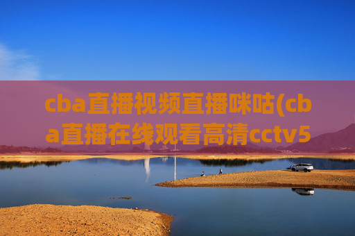 cba直播视频直播咪咕(cba直播在线观看高清cctv5)