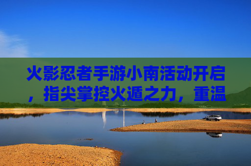 火影忍者手游小南活动开启,指尖掌控火遁之力,重温经典忍者传奇