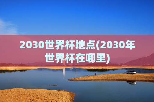 2030世界杯地点(2030年世界杯在哪里)