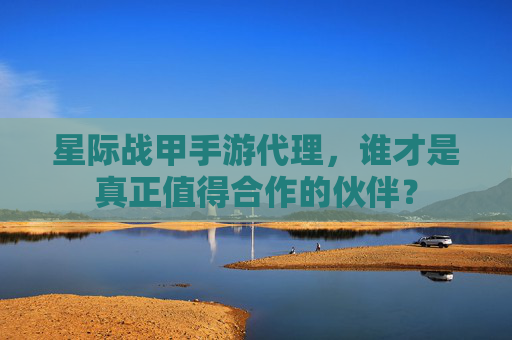 星际战甲手游代理,谁才是真正值得合作的伙伴?