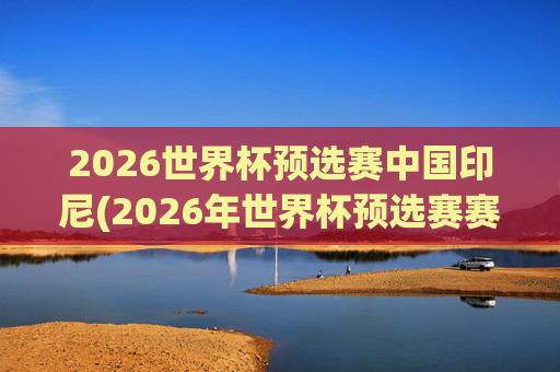 2026世界杯预选赛中国印尼(2026年世界杯预选赛赛程)