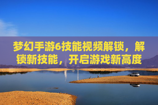 梦幻手游6技能视频解锁，解锁新技能，开启游戏新高度