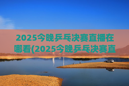2025今晚乒乓决赛直播在哪看(2025今晚乒乓决赛直播在哪看啊)