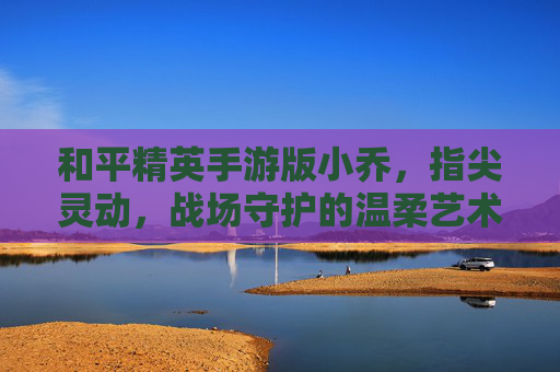 和平精英手游版小乔,指尖灵动,战场守护的温柔艺术
