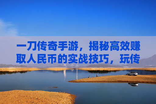 一刀传奇手游，揭秘高效赚取人民币的实战技巧，玩传奇也能轻松变现！