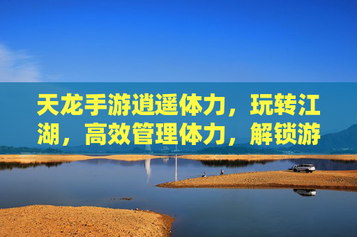天龙手游逍遥体力,玩转江湖,高效管理体力,解锁游戏全流程乐趣,天龙手游逍遥体力,高效管理玩转江湖,解锁游戏全流程乐趣