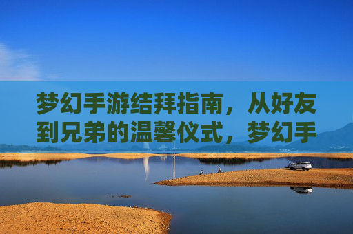 梦幻手游结拜指南，从好友到兄弟的温馨仪式，梦幻手游结拜指南，从好友到兄弟的温馨仪式