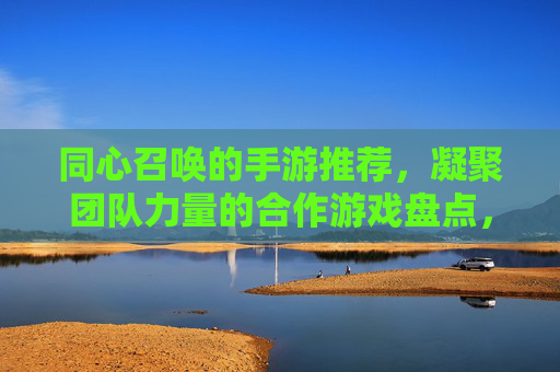 同心召唤的手游推荐,凝聚团队力量的合作游戏盘点,凝聚团队力量的合作手游推荐,同心召唤的游戏盘点