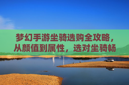 梦幻手游坐骑选购全攻略,从颜值到属性,选对坐骑畅游奇幻世界