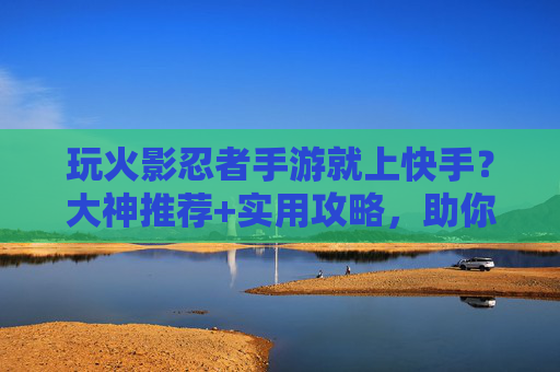 玩火影忍者手游就上快手?大神推荐+实用攻略,助你轻松冲上巅峰!