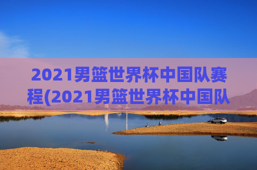 2021男篮世界杯中国队赛程(2021男篮世界杯中国队赛程表)2021男篮世界杯中国队赛程表