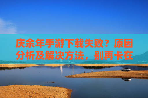 庆余年手游下载失败?原因分析及解决方法,别再卡在安装界面了!