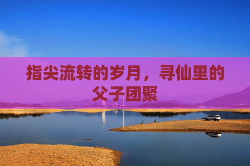 指尖流转的岁月,寻仙里的父子团聚