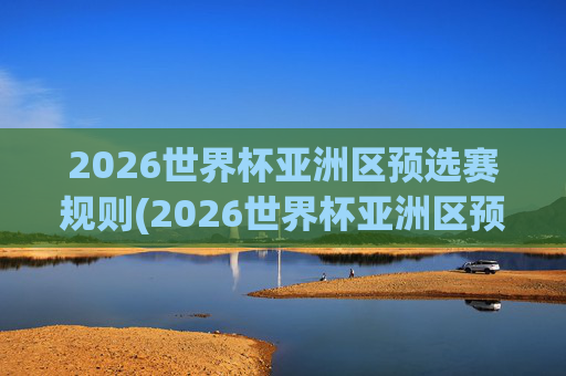 2026世界杯亚洲区预选赛规则(2026世界杯亚洲区预选赛规则详解)