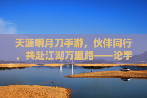 天涯明月刀手游,伙伴同行,共赴江湖万里路——论手游伙伴系统的魅力与玩家情感联结