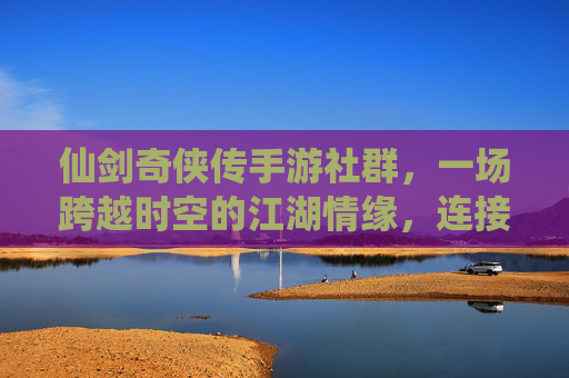 仙剑奇侠传手游社群,一场跨越时空的江湖情缘,连接玩家的数字江湖