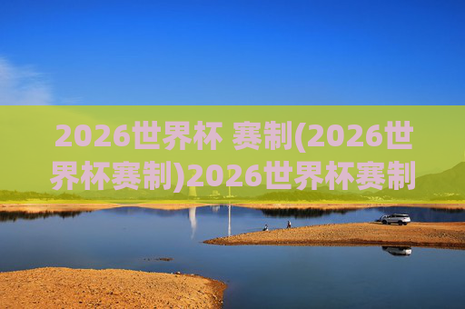 2026世界杯 赛制(2026世界杯赛制)2026世界杯赛制详解,赛制规则全解析