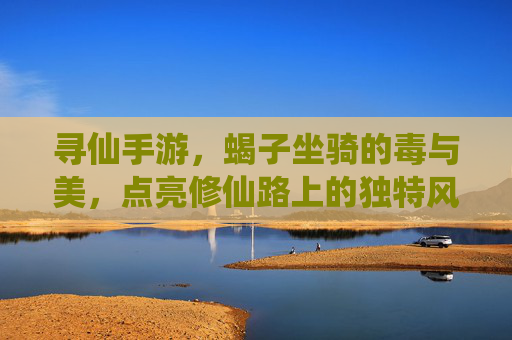 寻仙手游,蝎子坐骑的毒与美,点亮修仙路上的独特风采