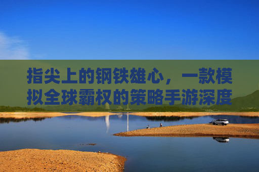 指尖上的钢铁雄心，一款模拟全球霸权的策略手游深度体验