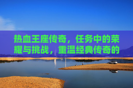 热血王座传奇,任务中的荣耀与挑战,重温经典传奇的激情时刻,热血王座传奇,任务中的荣耀与挑战,重温经典传奇的激情时刻
