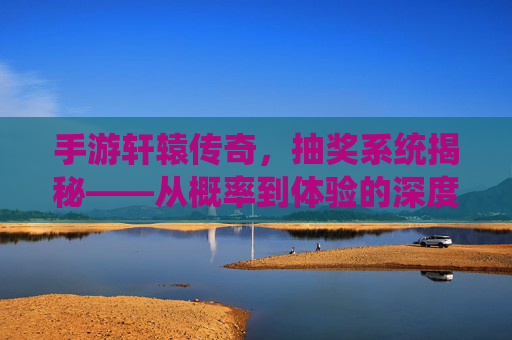 手游轩辕传奇，抽奖系统揭秘——从概率到体验的深度解析