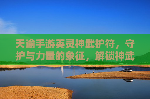 天谕手游英灵神武护符,守护与力量的象征,解锁神武新篇章,天谕手游英灵神武护符,守护与力量的象征,解锁神武新篇章