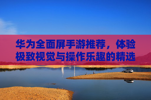 华为全面屏手游推荐，体验极致视觉与操作乐趣的精选游戏，华为全面屏手游推荐，体验极致视觉与操作乐趣的精选游戏