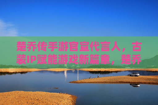 楚乔传手游官宣代言人,古装IP赋能游戏新篇章,楚乔传手游代言人助力经典角色再焕生机