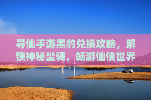 寻仙手游黑豹兑换攻略,解锁神秘坐骑,畅游仙侠世界新体验