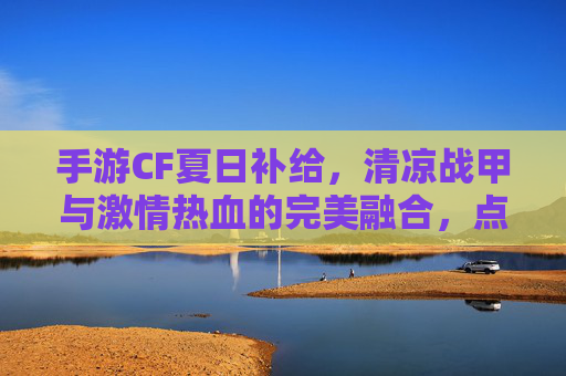 手游CF夏日补给，清凉战甲与激情热血的完美融合，点燃夏日战斗新激情