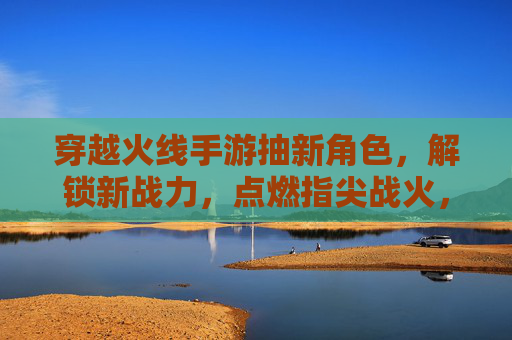 穿越火线手游抽新角色，解锁新战力，点燃指尖战火，穿越火线手游抽新角色，解锁战力新篇章，指尖战火再燃