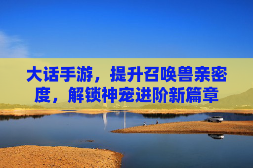 大话手游，提升召唤兽亲密度，解锁神宠进阶新篇章