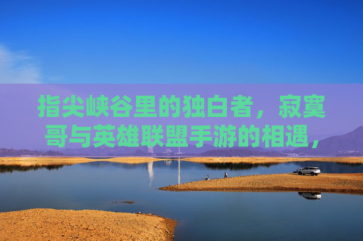 指尖峡谷里的独白者，寂寞哥与英雄联盟手游的相遇，指尖峡谷里的独白者，寂寞哥与英雄联盟手游的相遇