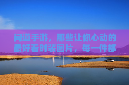 问道手游，那些让你心动的最好看时装图片，每一件都美到犯规，承包你的视觉盛宴！问道手游那些让你心动的最好看时装，每一件都美到犯规，承包你的视觉盛宴！