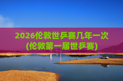 2026伦敦世乒赛几年一次(伦敦第一届世乒赛)