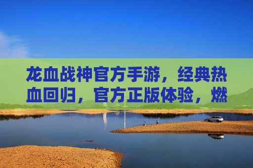 龙血战神官方手游，经典热血回归，官方正版体验，燃爆你的手机屏幕！龙血战神官方手游，经典热血回归，官方正版体验燃爆你的手机屏幕！