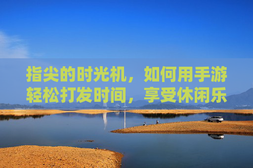 指尖的时光机,如何用手游轻松打发时间,享受休闲乐趣