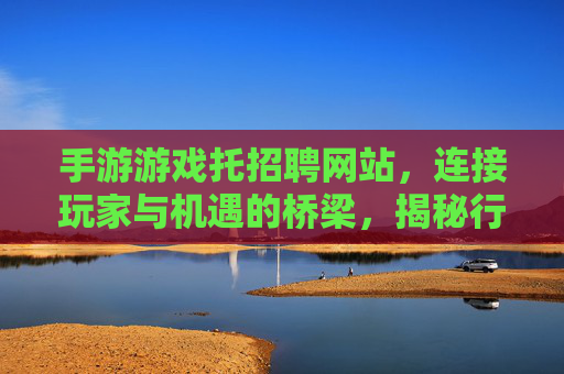 手游游戏托招聘网站,连接玩家与机遇的桥梁,揭秘行业新动态
