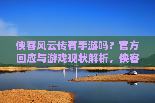 侠客风云传有手游吗？官方回应与游戏现状解析，侠客风云传手游，官方回应与游戏现状解析