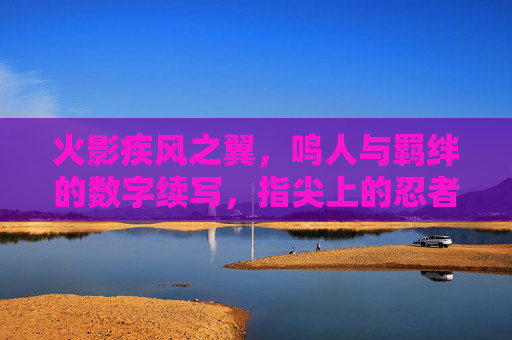 火影疾风之翼，鸣人与羁绊的数字续写，指尖上的忍者传奇，火影疾风之翼，指尖续写鸣人羁绊的忍者数字传奇