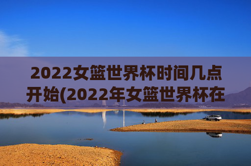 2022女篮世界杯时间几点开始(2022年女篮世界杯在哪举行)
